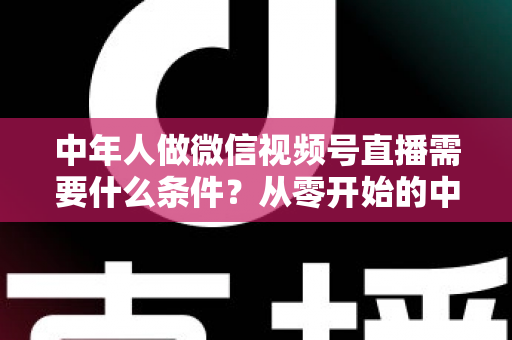 中年人做微信视频号直播需要什么条件？从零开始的中年人直播创业全攻略