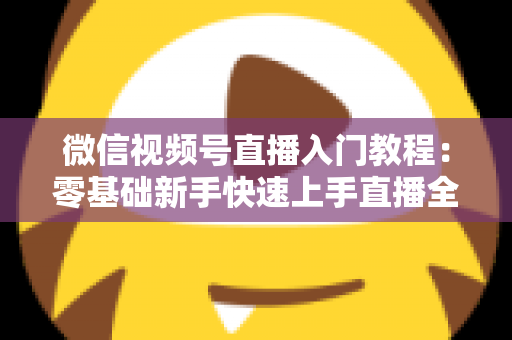 微信视频号直播入门教程:零基础新手快速上手直播全攻略与实操技巧 微信视频号直播入门教程:零基础新手快速上手直播全攻略与实操技巧