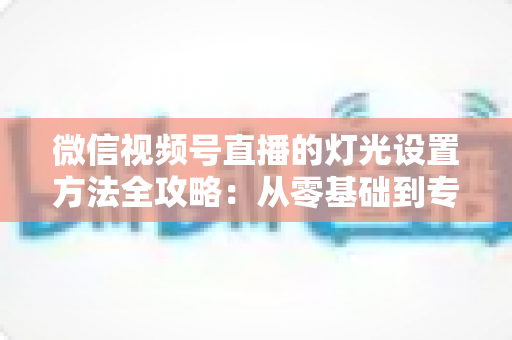 微信视频号直播的灯光设置方法全攻略：从零基础到专业主播的打光实战指南