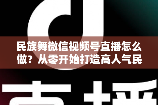 民族舞微信视频号直播怎么做?从零开始打造高人气民族舞直播间的完整攻略 民族舞微信视频号直播怎么做?从零开始打造高人气民族舞直播间的完整攻略