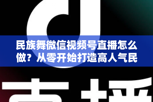 民族舞微信视频号直播怎么做?从零开始打造高人气民族舞直播间的完整攻略 民族舞微信视频号直播怎么做?从零开始打造高人气民族舞直播间的完整攻略
