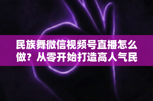 民族舞微信视频号直播怎么做？从零开始打造高人气民族舞直播间的完整攻略
