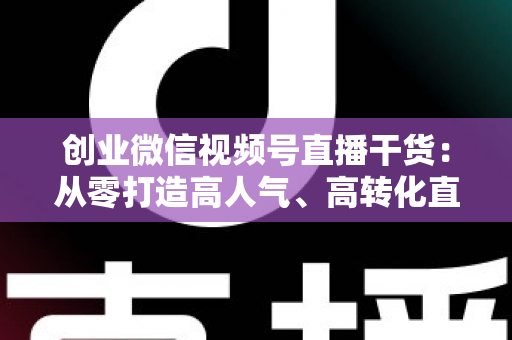 创业微信视频号直播干货:从零打造高人气、高转化直播间的完整实战指南 创业微信视频号直播干货:从零打造高人气、高转化直播间的完整实战指南