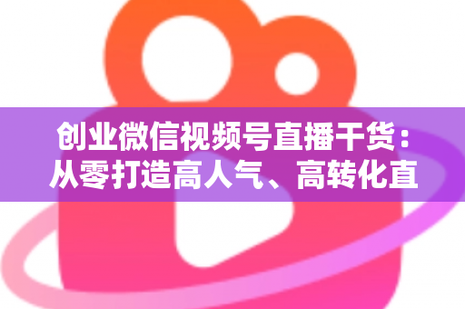 创业微信视频号直播干货:从零打造高人气、高转化直播间的完整实战指南 创业微信视频号直播干货:从零打造高人气、高转化直播间的完整实战指南