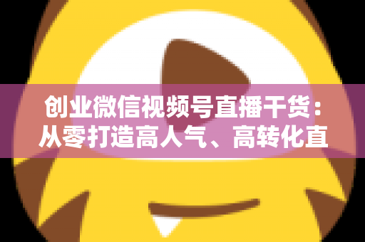 创业微信视频号直播干货：从零打造高人气、高转化直播间的完整实战指南