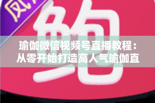 瑜伽微信视频号直播教程：从零开始打造高人气瑜伽直播间的完整指南
