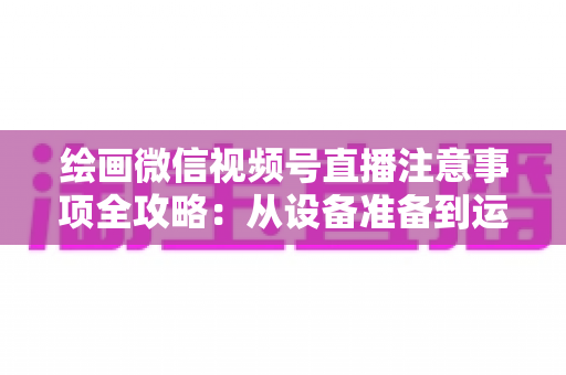绘画微信视频号直播注意事项全攻略:从设备准备到运营涨粉的实战避坑指南 绘画微信视频号直播注意事项全攻略:从设备准备到运营涨粉的实战避坑指南