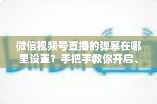 微信视频号直播的弹幕在哪里设置？手把手教你开启、关闭与管理弹幕的完整指南