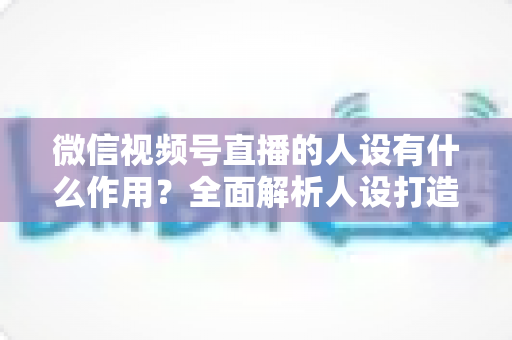 微信视频号直播的人设有什么作用?全面解析人设打造对直播间流量、信任与转化的核心价值 微信视频号直播的人设有什么作用?全面解析人设打造对直播间流量、信任与转化的核心价值