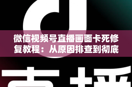 微信视频号直播画面卡死修复教程：从原因排查到彻底解决的完整指南