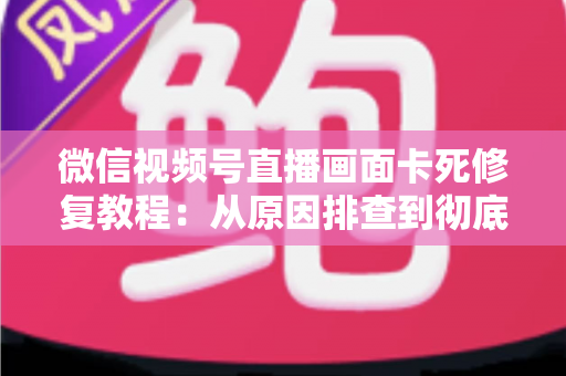 微信视频号直播画面卡死修复教程：从原因排查到彻底解决的完整指南