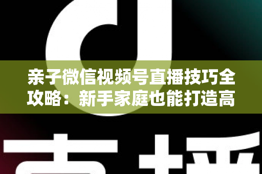 亲子微信视频号直播技巧全攻略:新手家庭也能打造高人气直播间的实用指南 亲子微信视频号直播技巧全攻略:新手家庭也能打造高人气直播间的实用指南