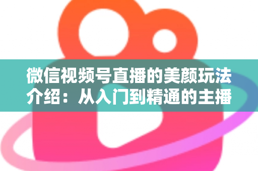 微信视频号直播的美颜玩法介绍：从入门到精通的主播美颜实战指南
