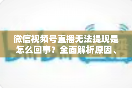 微信视频号直播无法提现是怎么回事?全面解析原因、解决方案与避坑指南 微信视频号直播无法提现是怎么回事?全面解析原因、解决方案与避坑指南