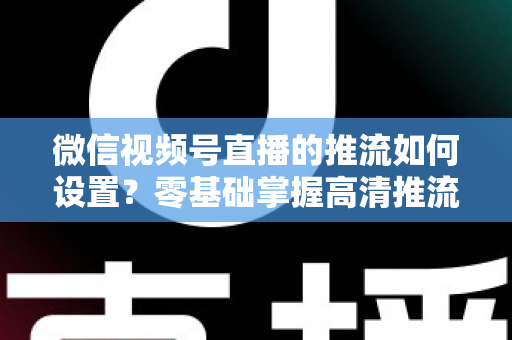 微信视频号直播的推流如何设置?零基础掌握高清推流直播完整教程 微信视频号直播的推流如何设置?零基础掌握高清推流直播完整教程