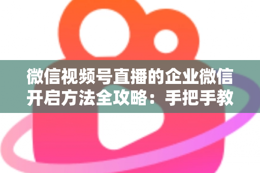微信视频号直播的企业微信开启方法全攻略:手把手教你打通公私域流量,助力企业高效获客转化 微信视频号直播的企业微信开启方法全攻略:手把手教你打通公私域流量,助力企业高效获客转化