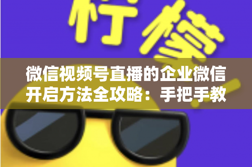 微信视频号直播的企业微信开启方法全攻略：手把手教你打通公私域流量，助力企业高效获客转化