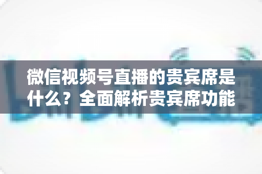 微信视频号直播的贵宾席是什么?全面解析贵宾席功能、权益与使用攻略 微信视频号直播的贵宾席是什么?全面解析贵宾席功能、权益与使用攻略