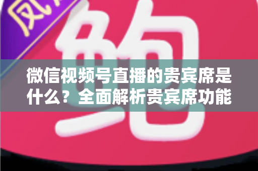 微信视频号直播的贵宾席是什么？全面解析贵宾席功能、权益与使用攻略