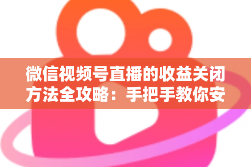 微信视频号直播的收益关闭方法全攻略：手把手教你安全关闭直播收益，轻松管理账号变现设置