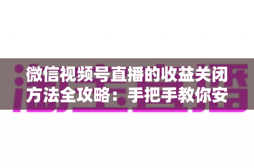 微信视频号直播的收益关闭方法全攻略：手把手教你安全关闭直播收益，轻松管理账号变现设置