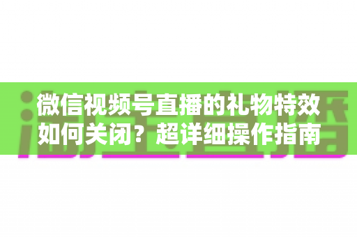 微信视频号直播的礼物特效如何关闭？超详细操作指南与实用技巧全解析