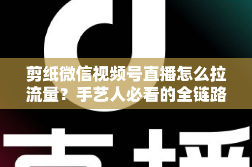 剪纸微信视频号直播怎么拉流量?手艺人必看的全链路引流实战指南 剪纸微信视频号直播怎么拉流量?手艺人必看的全链路引流实战指南