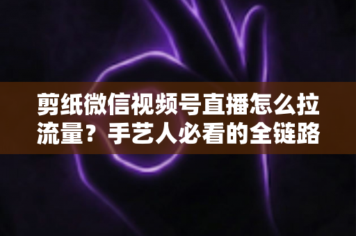 剪纸微信视频号直播怎么拉流量?手艺人必看的全链路引流实战指南 剪纸微信视频号直播怎么拉流量?手艺人必看的全链路引流实战指南