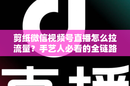 剪纸微信视频号直播怎么拉流量？手艺人必看的全链路引流实战指南