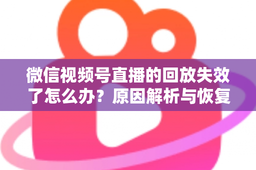 微信视频号直播的回放失效了怎么办？原因解析与恢复全攻略