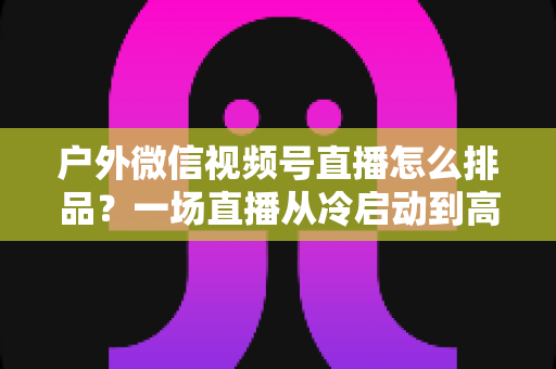 户外微信视频号直播怎么排品？一场直播从冷启动到高转化的实战排品指南