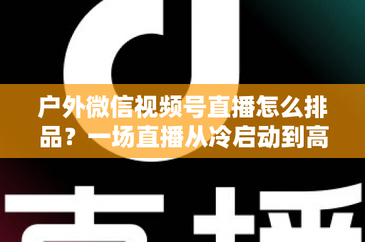 户外微信视频号直播怎么排品？一场直播从冷启动到高转化的实战排品指南