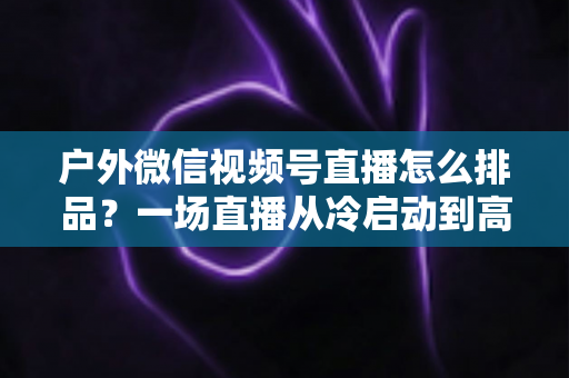 户外微信视频号直播怎么排品？一场直播从冷启动到高转化的实战排品指南