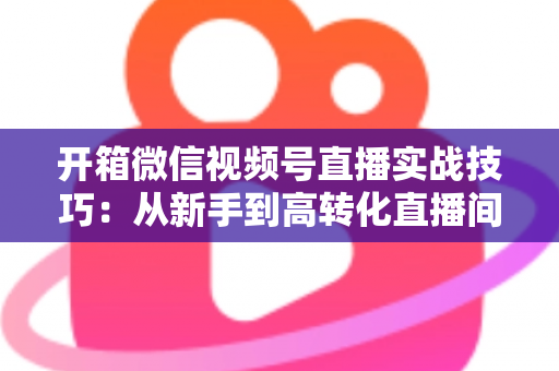 开箱微信视频号直播实战技巧：从新手到高转化直播间的完整实战指南