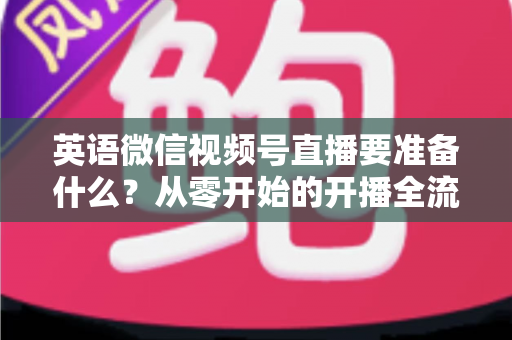 英语微信视频号直播要准备什么?从零开始的开播全流程准备清单与实战攻略 英语微信视频号直播要准备什么?从零开始的开播全流程准备清单与实战攻略