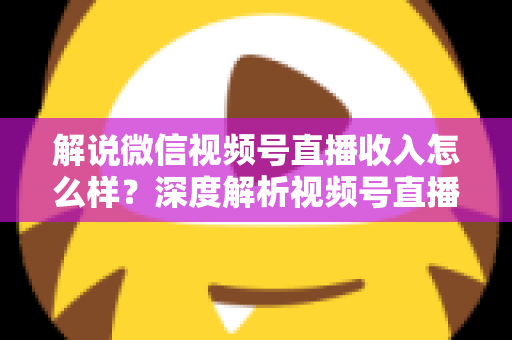 解说微信视频号直播收入怎么样？深度解析视频号直播的赚钱模式与真实收益水平