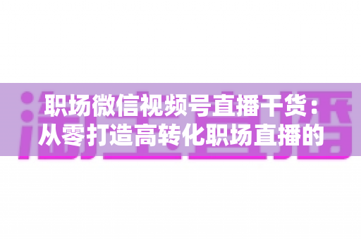 职场微信视频号直播干货:从零打造高转化职场直播的实战指南 职场微信视频号直播干货:从零打造高转化职场直播的实战指南