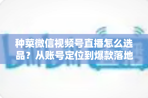 种菜微信视频号直播怎么选品？从账号定位到爆款落地的全流程实战指南
