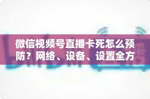 微信视频号直播卡死怎么预防？网络、设备、设置全方位防卡实战指南