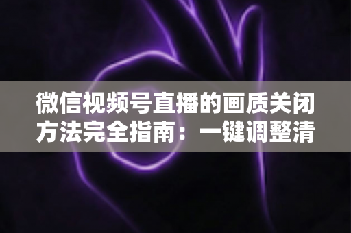 微信视频号直播的画质关闭方法完全指南：一键调整清晰度，畅享流畅直播体验