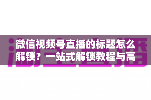 微信视频号直播的标题怎么解锁?一站式解锁教程与高流量标题优化秘籍 微信视频号直播的标题怎么解锁?一站式解锁教程与高流量标题优化秘籍