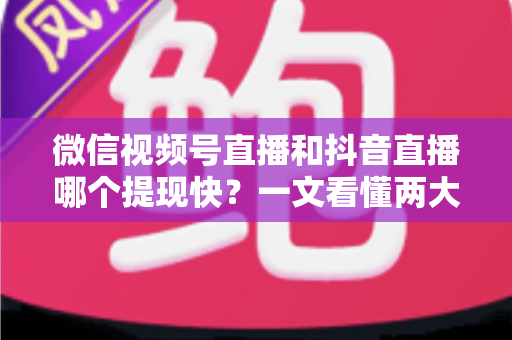 微信视频号直播和抖音直播哪个提现快？一文看懂两大平台提现规则、到账时间与实用技巧