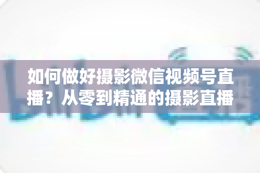 如何做好摄影微信视频号直播？从零到精通的摄影直播运营实战全攻略