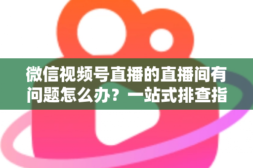 微信视频号直播的直播间有问题怎么办？一站式排查指南与实用解决方案