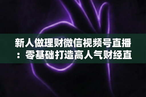 新人做理财微信视频号直播：零基础打造高人气财经直播间的实战全攻略