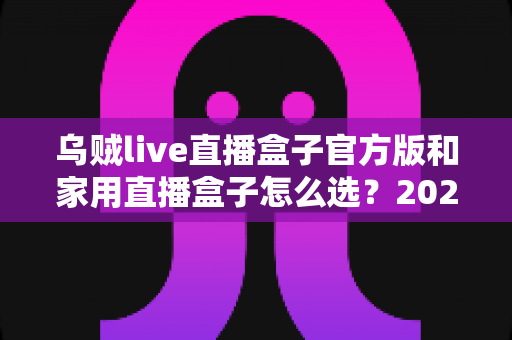 乌贼live直播盒子官方版和家用直播盒子怎么选？2025年最新选购指南助你一键避坑