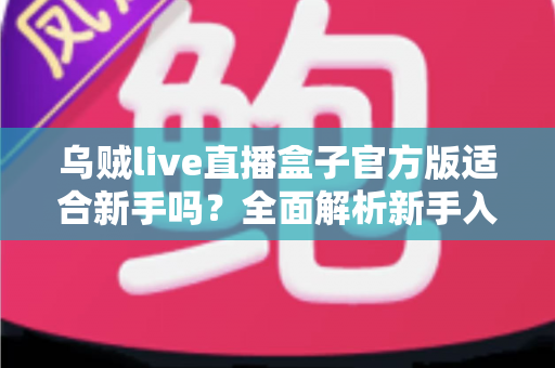 乌贼live直播盒子官方版适合新手吗?全面解析新手入门体验与使用指南 乌贼live直播盒子官方版适合新手吗?全面解析新手入门体验与使用指南