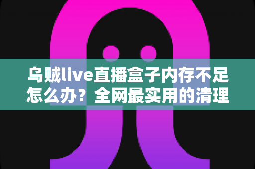 乌贼live直播盒子内存不足怎么办？全网最实用的清理优化指南，轻松恢复流畅体验
