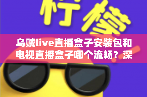 乌贼live直播盒子安装包和电视直播盒子哪个流畅？深度对比测评助你做出明智选择