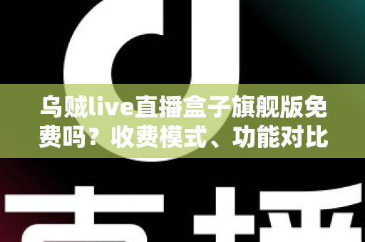 乌贼live直播盒子旗舰版免费吗？收费模式、功能对比与避坑指南全解析